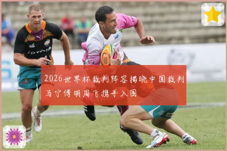 2026世界杯裁判阵容揭晓中国裁判马宁傅明周飞携手入围