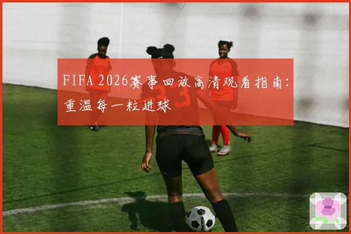 FIFA 2026赛事回放高清观看指南：重温每一粒进球