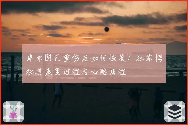 库尔图瓦重伤后如何恢复？独家揭秘其康复过程与心路历程