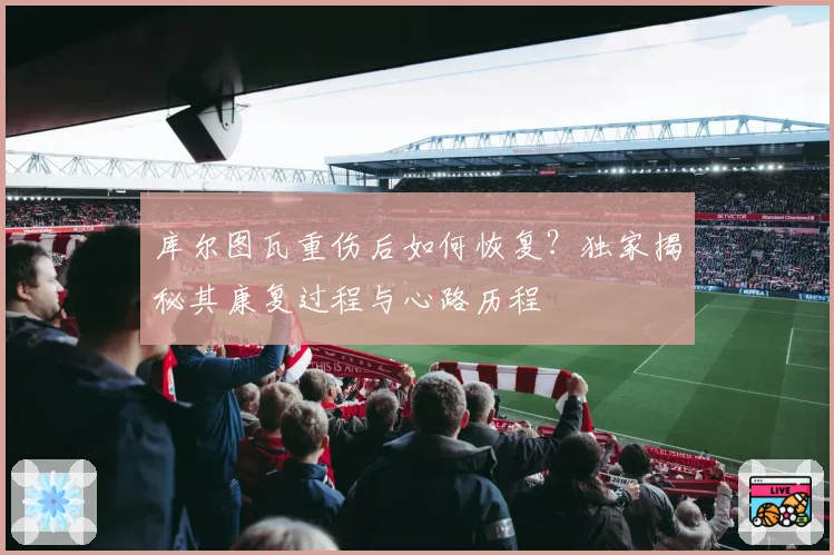 库尔图瓦重伤后如何恢复?独家揭秘其康复过程与心路历程