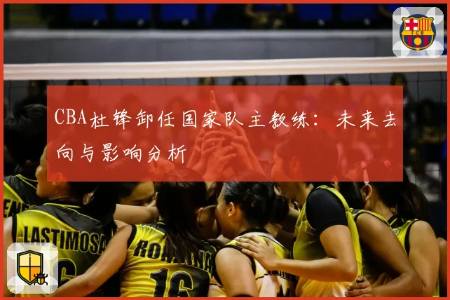 CBA杜锋卸任国家队主教练:未来去向与影响分析