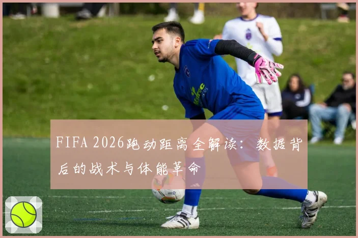 FIFA 2026跑动距离全解读：数据背后的战术与体能革命