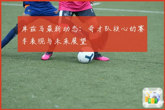 库兹马最新动态：奇才队核心的赛季表现与未来展望