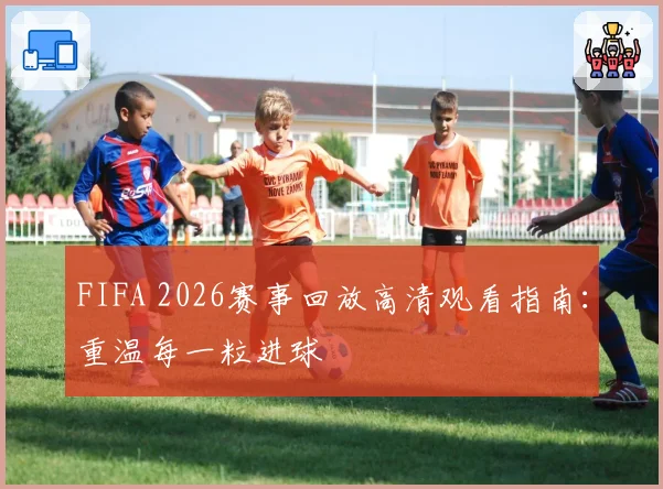 FIFA 2026赛事回放高清观看指南:重温每一粒进球