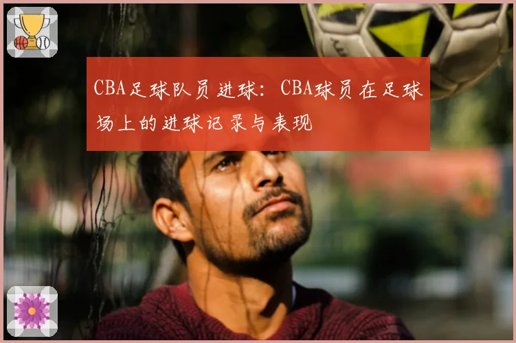 CBA足球队员进球：CBA球员在足球场上的进球记录与表现