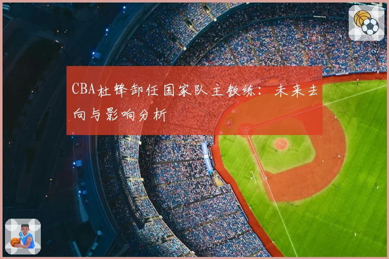 CBA杜锋卸任国家队主教练：未来去向与影响分析